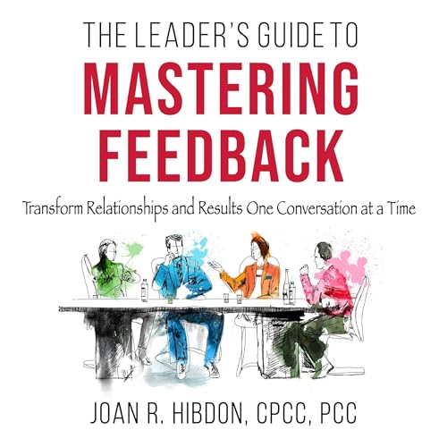 The Leader’s Guide to Mastering Feedback: Transform Relationships and Results One Conversation at a Time